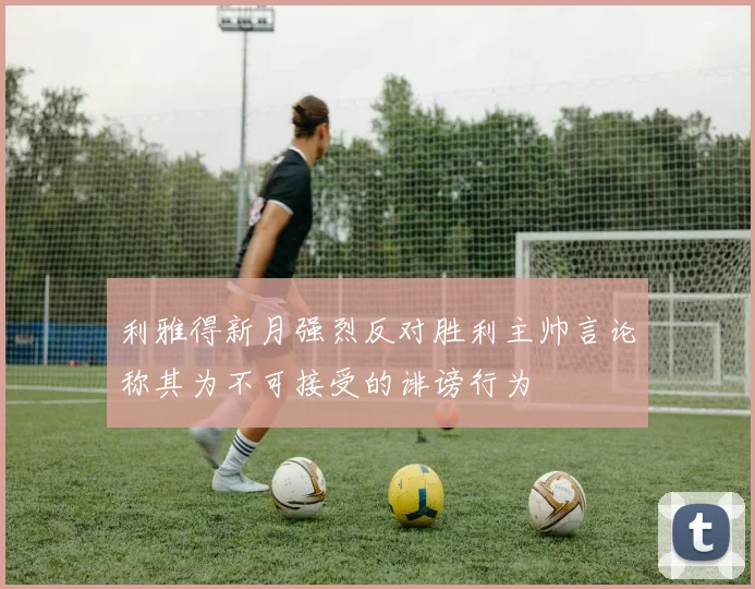 利雅得新月强烈反对胜利主帅言论称其为不可接受的诽谤行为