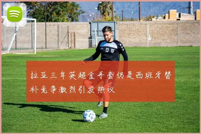 拉亚三年英超金手套仍是西班牙替补竞争激烈引发热议