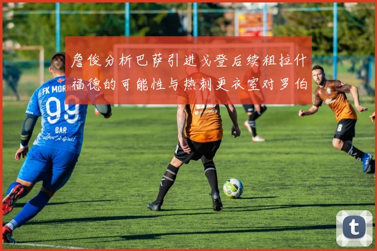 詹俊分析巴萨引进戈登后续租拉什福德的可能性与热刺更衣室对罗伯逊的需求