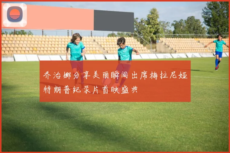 乔治娜分享美丽瞬间出席梅拉尼娅特朗普纪录片首映盛典