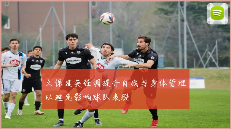 久保建英强调提升自我与身体管理以避免影响球队表现