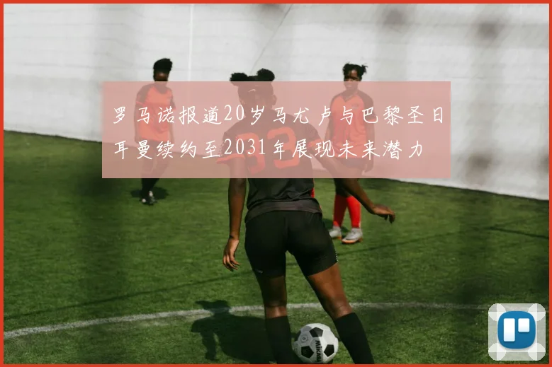 罗马诺报道20岁马尤卢与巴黎圣日耳曼续约至2031年展现未来潜力