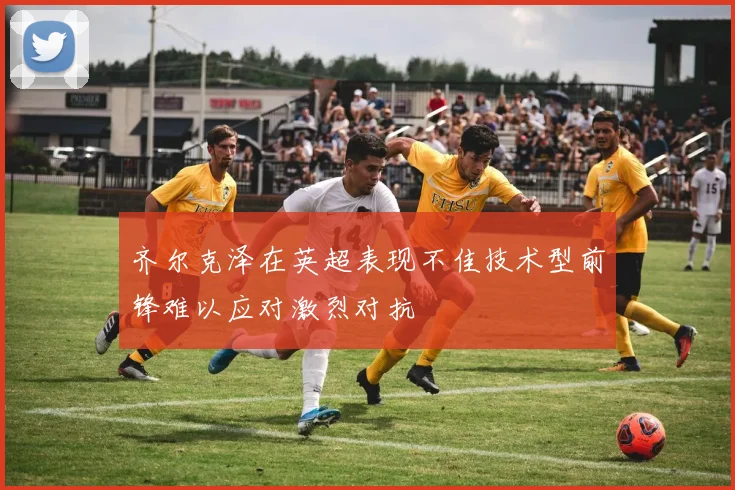 齐尔克泽在英超表现不佳技术型前锋难以应对激烈对抗