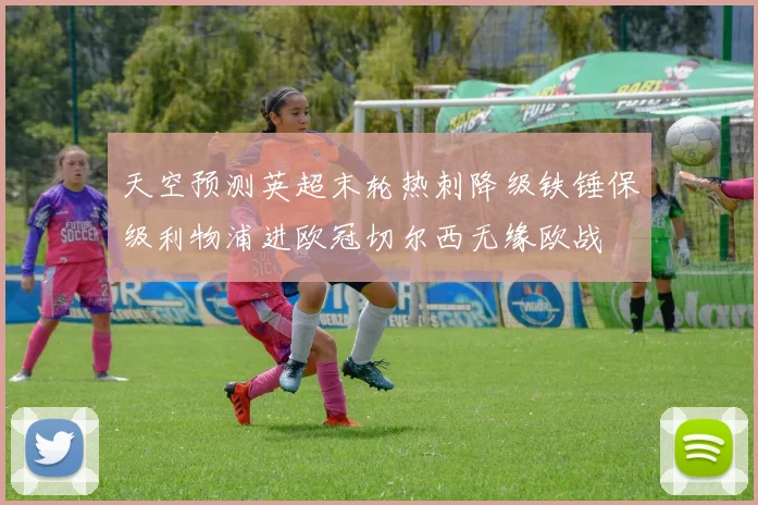 天空预测英超末轮热刺降级铁锤保级利物浦进欧冠切尔西无缘欧战