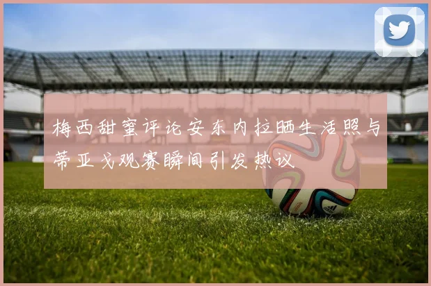 梅西甜蜜评论安东内拉晒生活照与蒂亚戈观赛瞬间引发热议