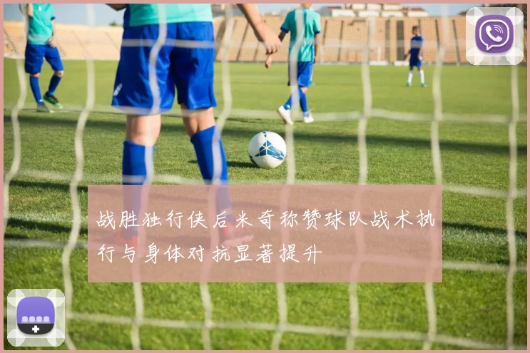 战胜独行侠后米奇称赞球队战术执行与身体对抗显著提升