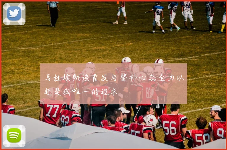 马杜埃凯谈首发与替补心态全力以赴是我唯一的追求