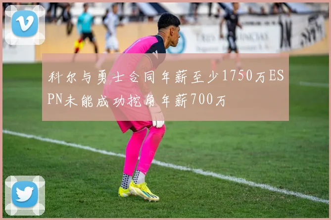 科尔与勇士合同年薪至少1750万ESPN未能成功挖角年薪700万