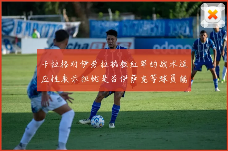 卡拉格对伊劳拉执教红军的战术适应性表示担忧是否伊萨克等球员能融入