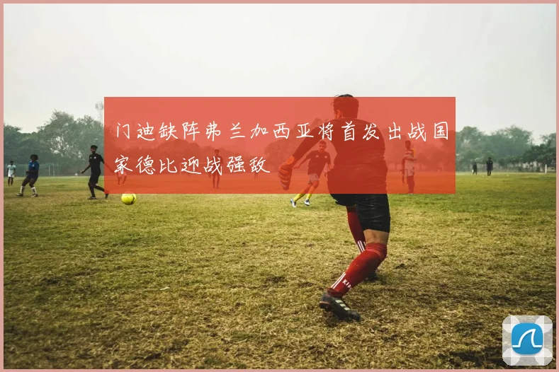 门迪缺阵弗兰加西亚将首发出战国家德比迎战强敌