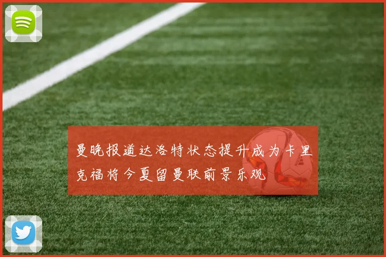 曼晚报道达洛特状态提升成为卡里克福将今夏留曼联前景乐观