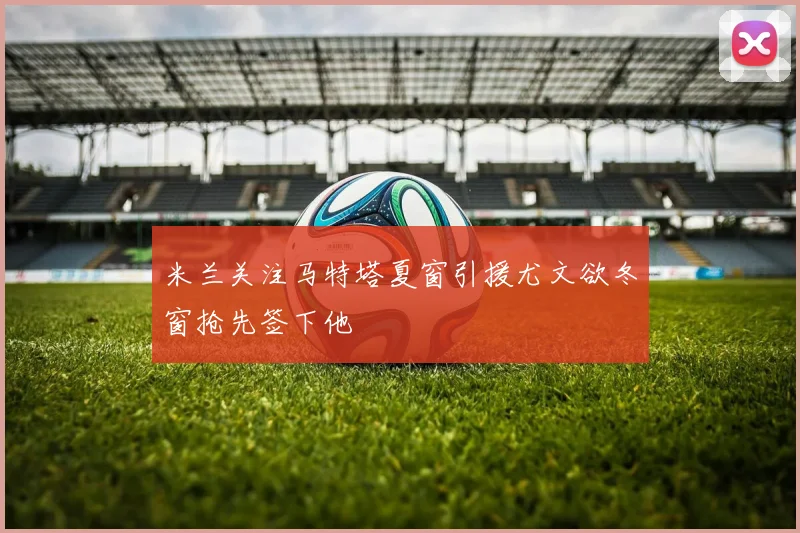 米兰关注马特塔夏窗引援尤文欲冬窗抢先签下他