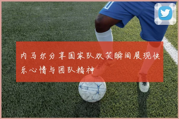 内马尔分享国家队欢笑瞬间展现快乐心情与团队精神