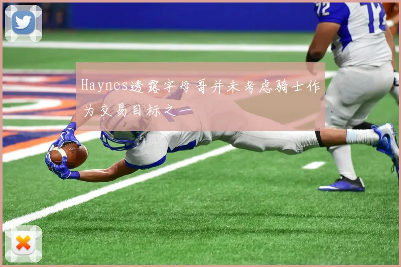 Haynes透露字母哥并未考虑骑士作为交易目标之一